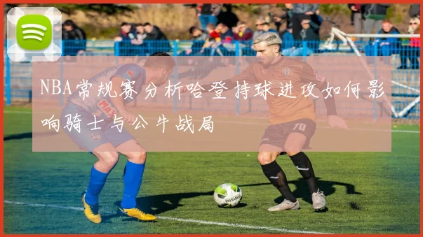 NBA常规赛分析哈登持球进攻如何影响骑士与公牛战局