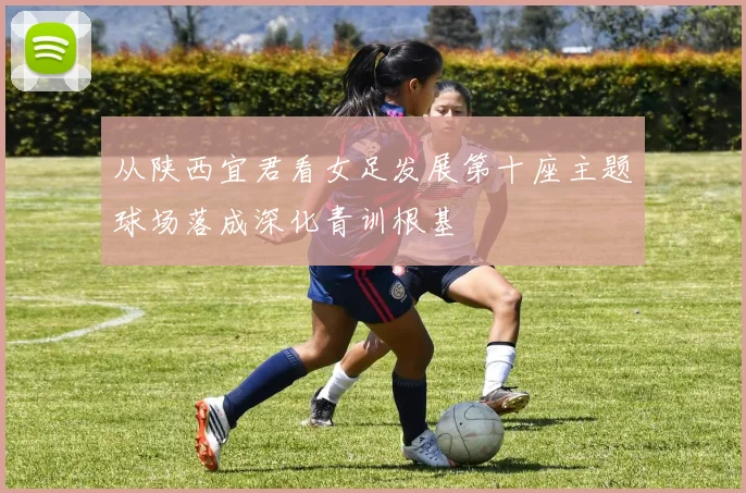 从陕西宜君看女足发展第十座主题球场落成深化青训根基