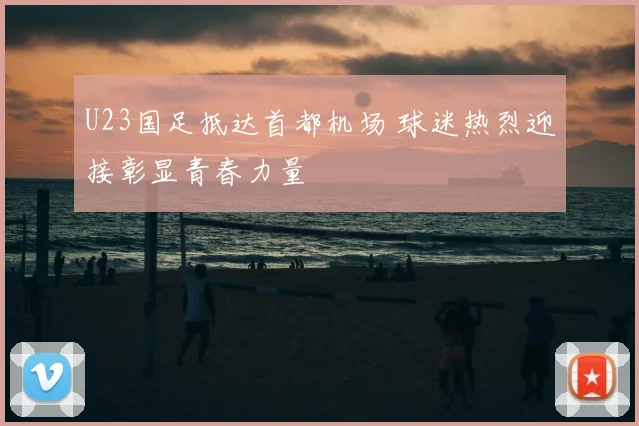 U23国足抵达首都机场 球迷热烈迎接彰显青春力量