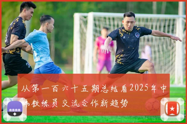从第一百六十五期总结看2025年中韩教练员交流合作新趋势