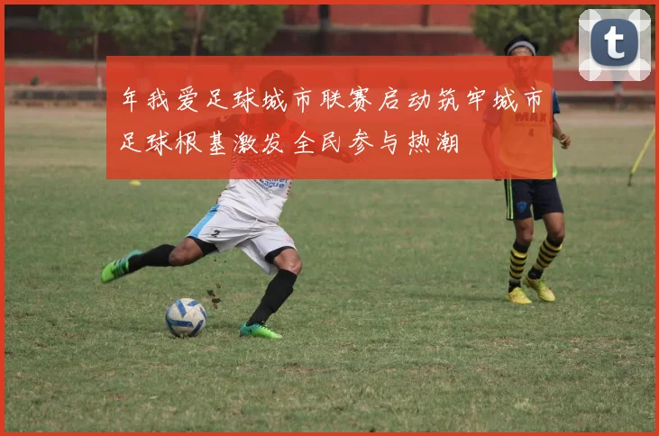 年我爱足球城市联赛启动筑牢城市足球根基激发全民参与热潮