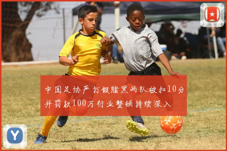 中国足协严打假赌黑两队被扣10分并罚款100万行业整顿持续深入
