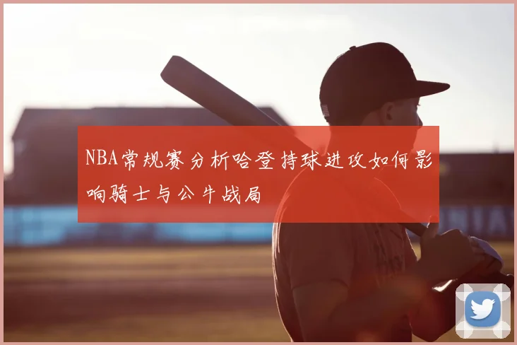 NBA常规赛分析哈登持球进攻如何影响骑士与公牛战局