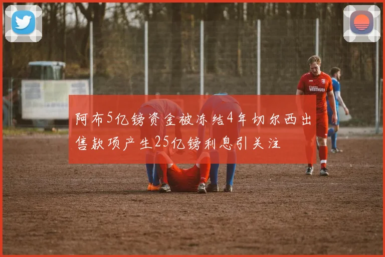 阿布5亿镑资金被冻结4年切尔西出售款项产生25亿镑利息引关注