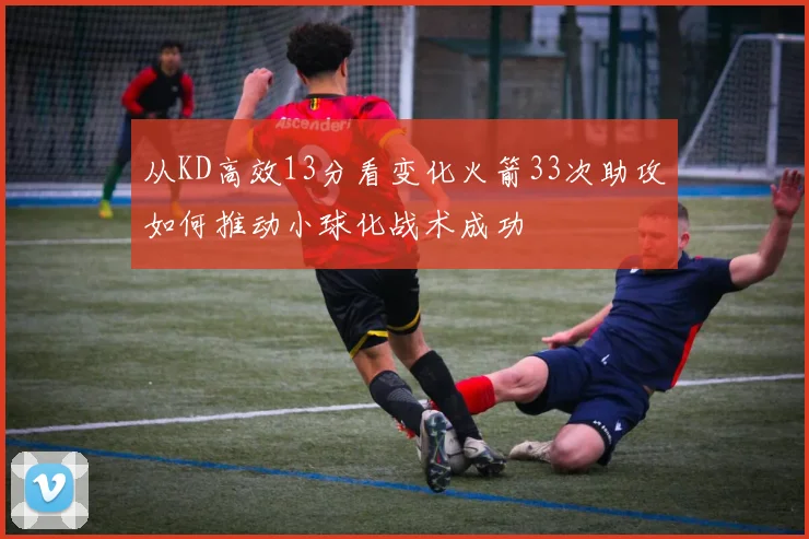 从KD高效13分看变化火箭33次助攻如何推动小球化战术成功