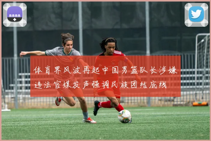 体育界风波再起中国男篮队长涉嫌违法官媒发声强调民族团结底线