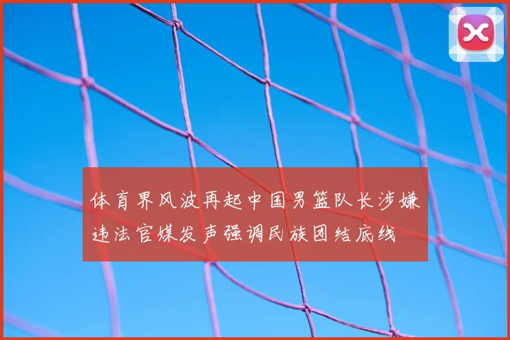 体育界风波再起中国男篮队长涉嫌违法官媒发声强调民族团结底线