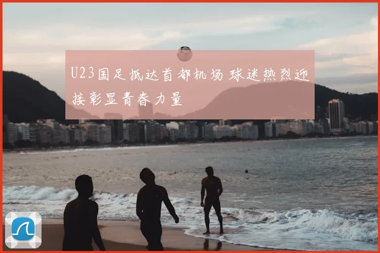 U23国足抵达首都机场 球迷热烈迎接彰显青春力量