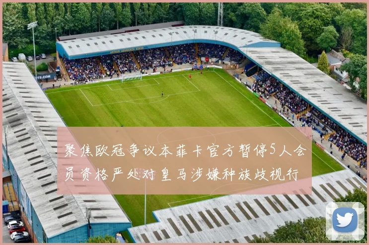 聚焦欧冠争议本菲卡官方暂停5人会员资格严处对皇马涉嫌种族歧视行为