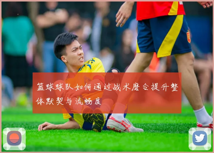 篮球球队如何通过战术磨合提升整体默契与流畅度