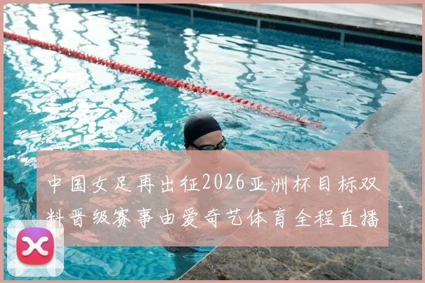 中国女足再出征2026亚洲杯目标双料晋级赛事由爱奇艺体育全程直播