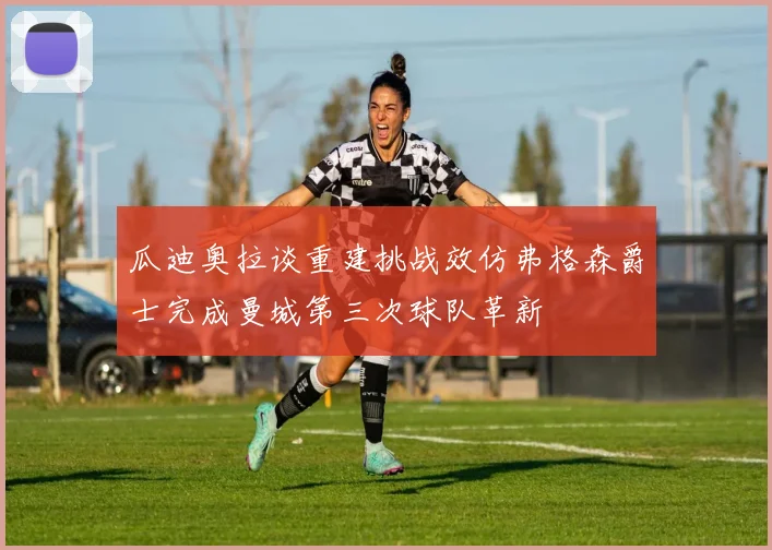 瓜迪奥拉谈重建挑战效仿弗格森爵士完成曼城第三次球队革新