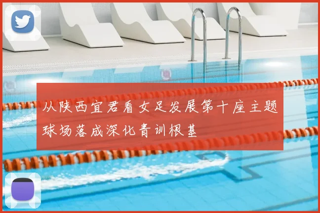 从陕西宜君看女足发展第十座主题球场落成深化青训根基